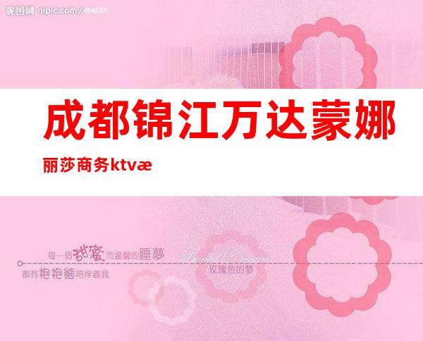 成都锦江万达蒙娜丽莎商务ktv有陪酒女吗（云南丽江夜场ktv有陪唱的吗）