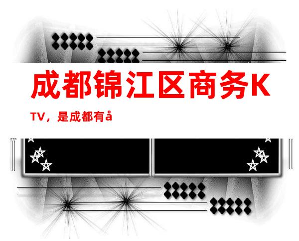 成都锦江区商务KTV，是成都有名夜总会排行榜