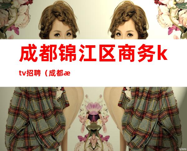 成都锦江区商务ktv招聘（成都春熙路ktv招聘信息）