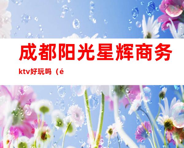 成都阳光星辉商务ktv好玩吗（阳光ktv在哪里）