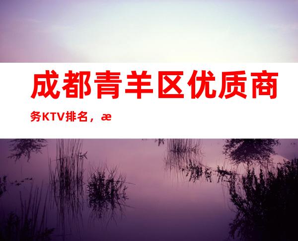 成都青羊区优质商务KTV排名，打造属于你的夜晚