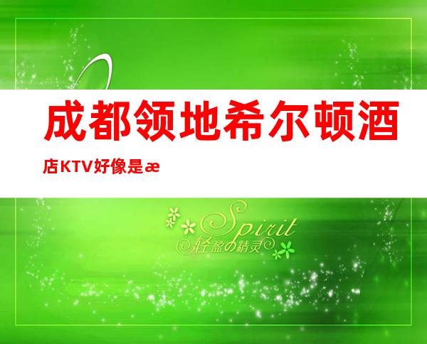 成都领地希尔顿酒店KTV好像是成都更好更高档的商务会所!