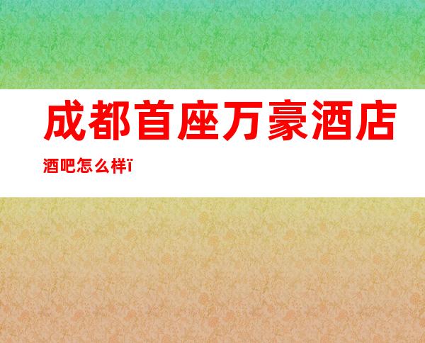 成都首座万豪酒店酒吧怎么样？消费贵不贵？