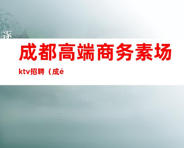 成都高端商务素场ktv招聘（成都大型ktv会所招聘）