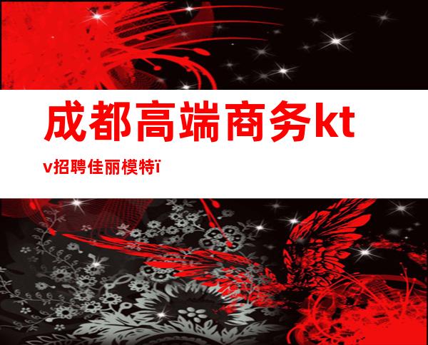 成都高端商务ktv招聘佳丽模特（成都好耍的商务ktv招聘）