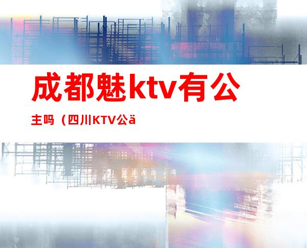 成都魅ktv有公主吗（四川KTV公主多钱）