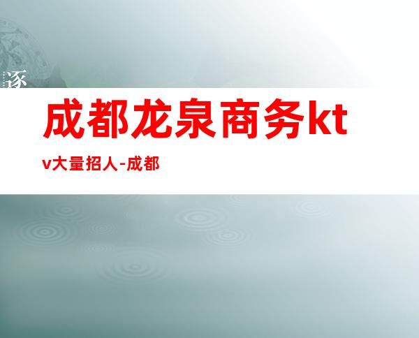 成都龙泉商务ktv大量招人-成都龙泉有哪些商务会所ktv？