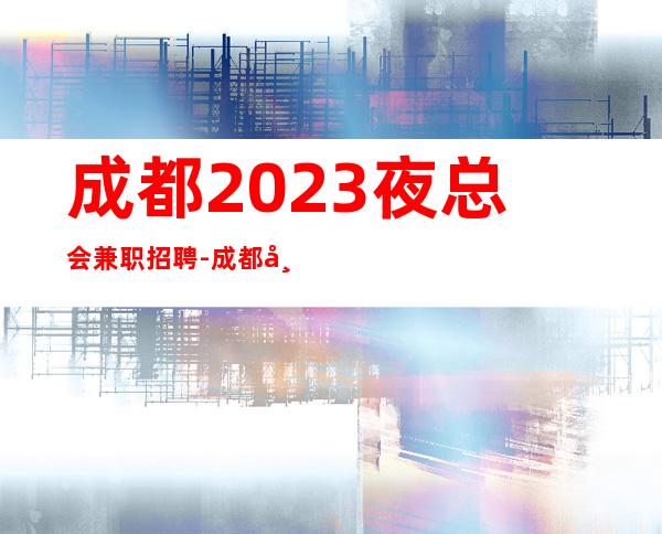 成都2023夜总会兼职招聘-成都市区商务ktv招聘认准叶少不迷路