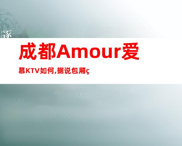 成都Amour爱慕KTV如何,据说包厢环境特别漂亮的一家夜总会