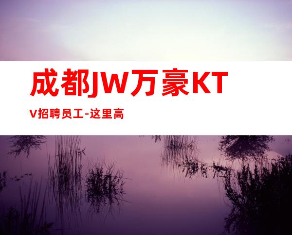 成都JW万豪KTV招聘员工-这里高