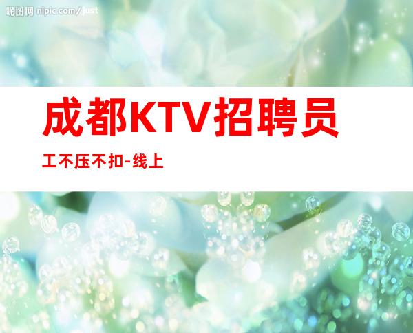 成都KTV招聘员工不压不扣-线上应聘咨询欢迎加入