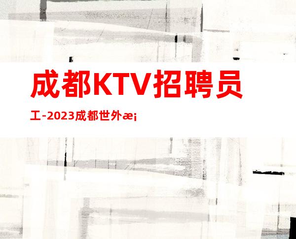 成都KTV招聘员工-2023成都世外桃源酒店KTV正式招聘员工