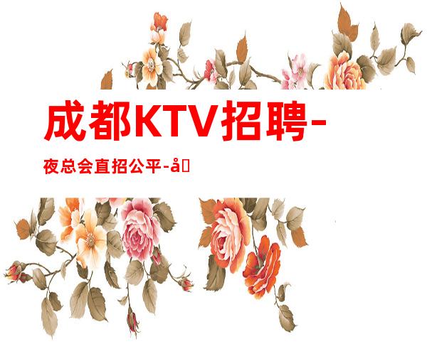 成都KTV招聘- 夜总会直招公平-场