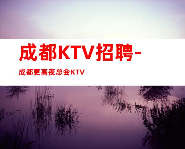 成都KTV招聘-成都更高夜总会KTV夜总会招聘-生意好-可兼职