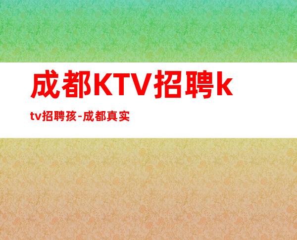 成都KTV招聘ktv招聘孩-成都真实可靠非中介