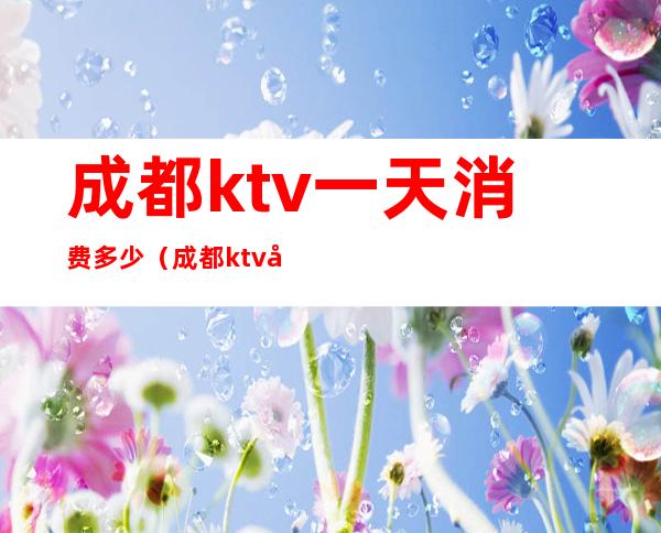 成都ktv一天消费多少（成都ktv哪家便宜多少钱）