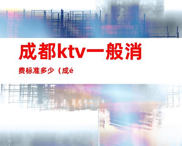 成都ktv一般消费标准多少（成都ktv怎么收费）