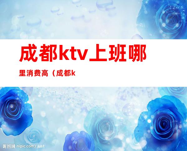 成都ktv上班哪里消费高（成都ktv哪里好）