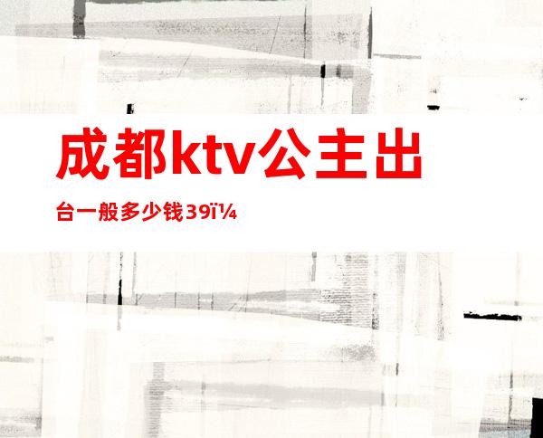 成都ktv公主出台一般多少钱39（成都哪个ktv公主多）