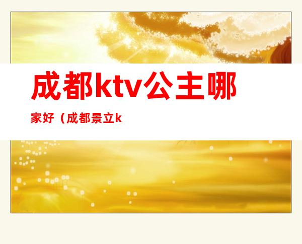 成都ktv公主哪家好（成都景立ktv公主是多少钱）