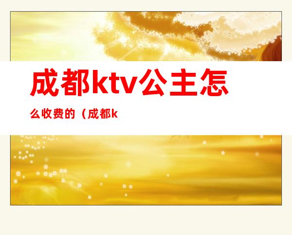 成都ktv公主怎么收费的（成都ktv公主多少钱）