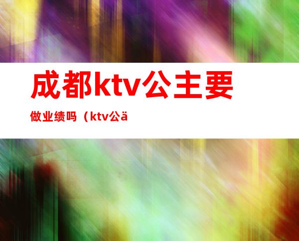 成都ktv公主要做业绩吗（ktv公主要怎样提升业绩）