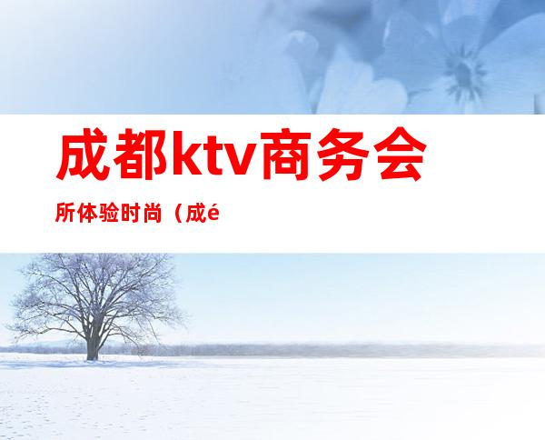 成都ktv商务会所体验时尚（成都哪里有商务KTV）