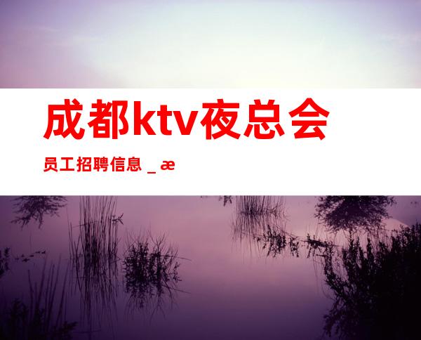 成都ktv夜总会员工招聘信息＿更高场所客户都很有