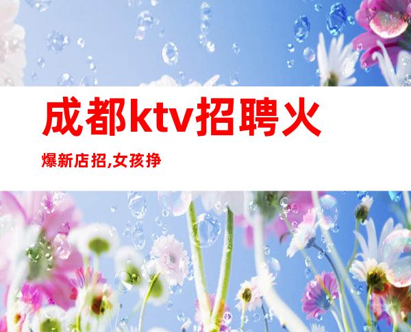 成都ktv招聘火爆新店招,女孩挣必选夜总会（唯一缺少的就是你）