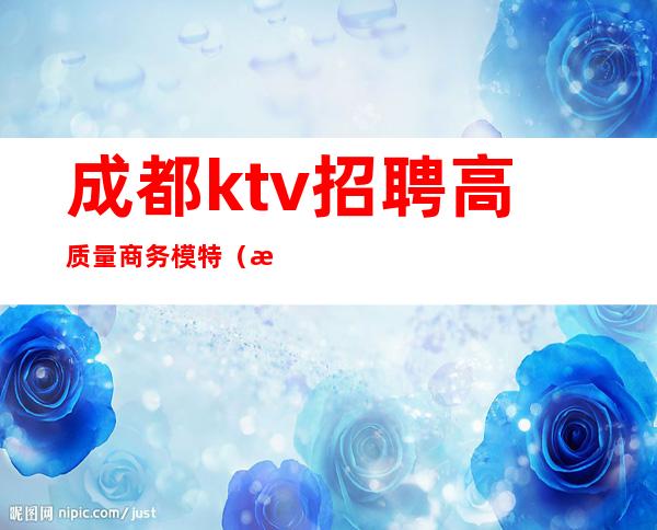 成都ktv招聘高质量商务模特（成都商务ktv男模招聘）