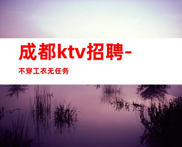 成都ktv招聘-不穿工衣无任务