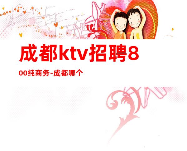 成都ktv招聘800纯商务-成都哪个KTV招人？