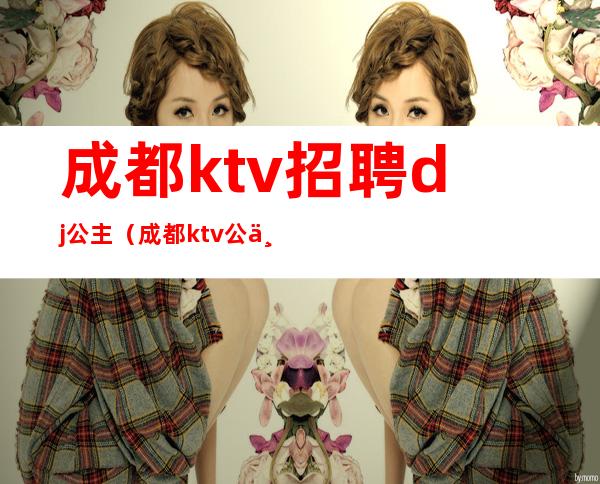 成都ktv招聘dj公主（成都ktv公主招聘信息）