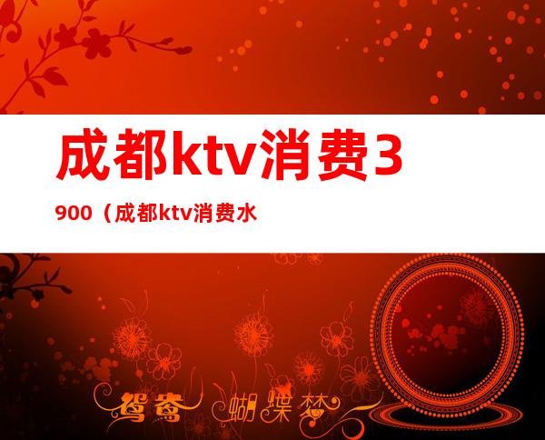 成都ktv消费3900（成都ktv消费水平怎么样）