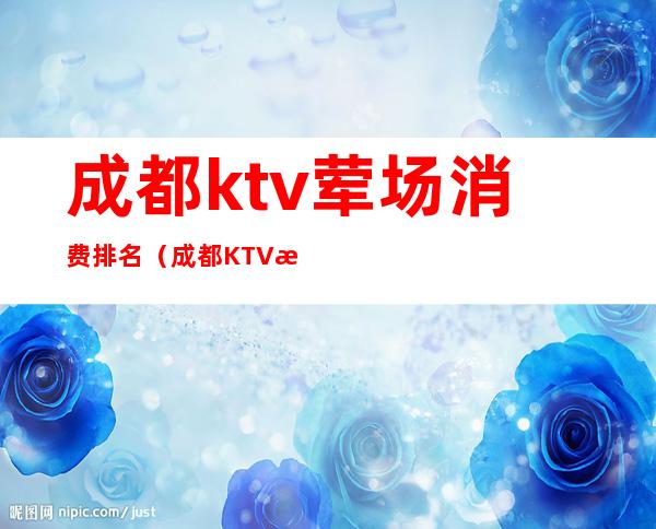 成都ktv荤场消费排名（成都KTV消费）