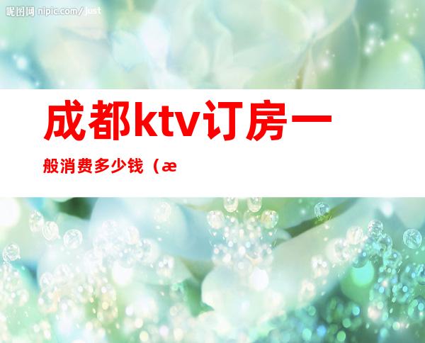 成都ktv订房一般消费多少钱（成都ktv包间预定）