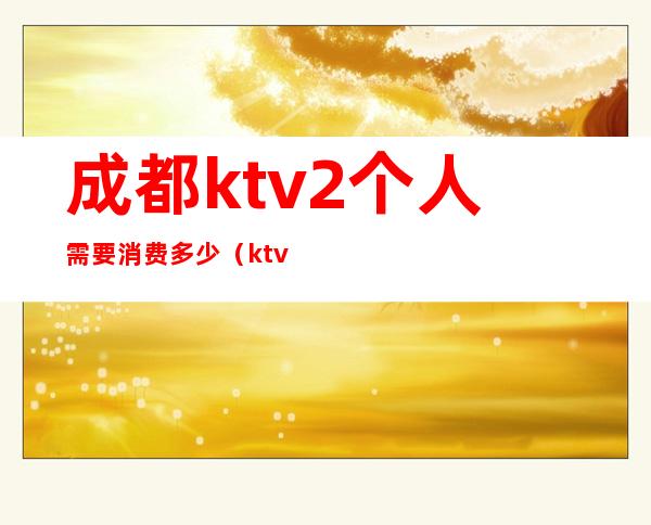 成都ktv2个人需要消费多少（ktv2个人多少钱）