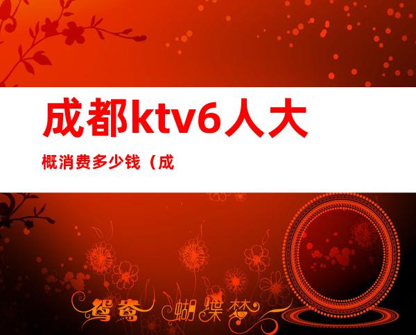 成都ktv6人大概消费多少钱（成都ktv哪家便宜多少钱）