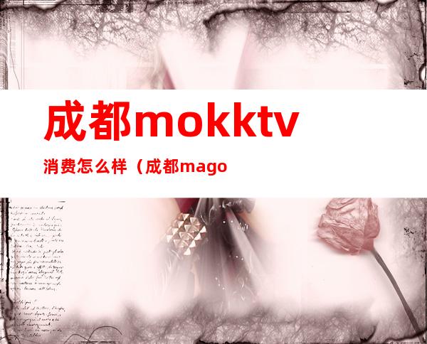 成都mokktv消费怎么样（成都magoktv消费）