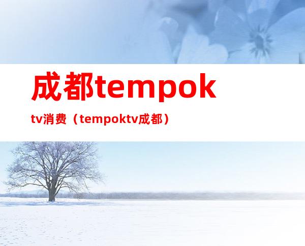 成都tempoktv消费（tempo ktv成都）