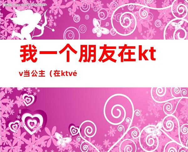 我一个朋友在ktv当公主（在ktv里面当公主）