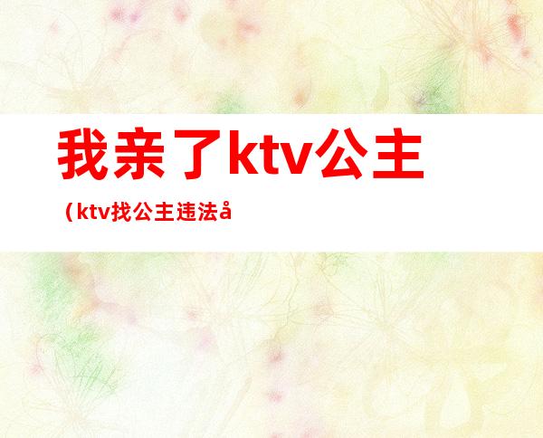 我亲了ktv公主（ktv找公主违法吗）