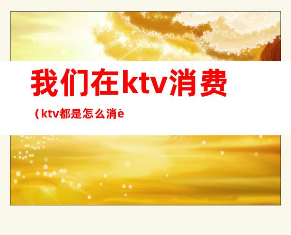 我们在ktv消费（ktv都是怎么消费的）