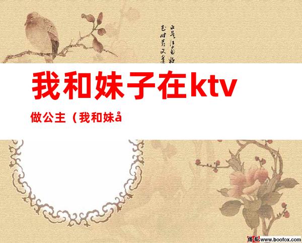 我和妹子在ktv做公主（我和妹子在ktv做公主在线观看）