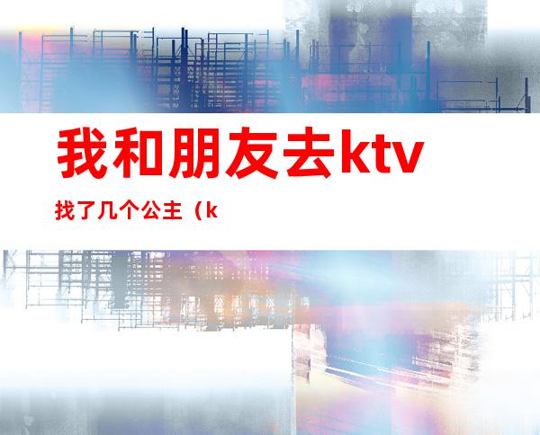 我和朋友去ktv找了几个公主（ktv找了3个公主）