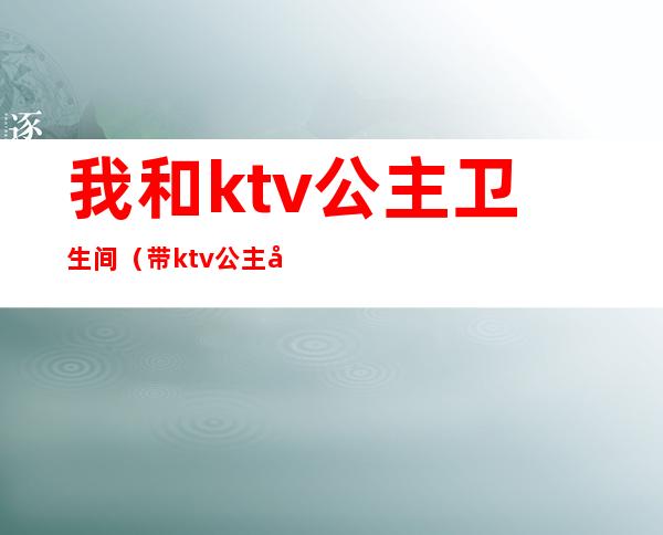 我和ktv公主卫生间（带ktv公主去厕所里去）