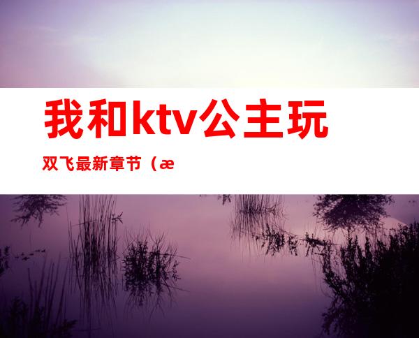 我和ktv公主玩双飞最新章节（我的合租客是个KTV公主）