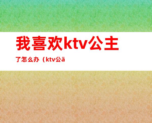 我喜欢ktv公主了怎么办（ktv公主不会唱歌怎么办）