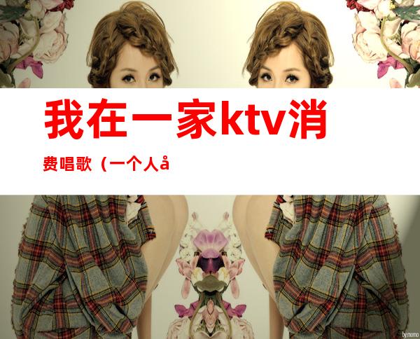 我在一家ktv消费唱歌（一个人唱歌的ktv）