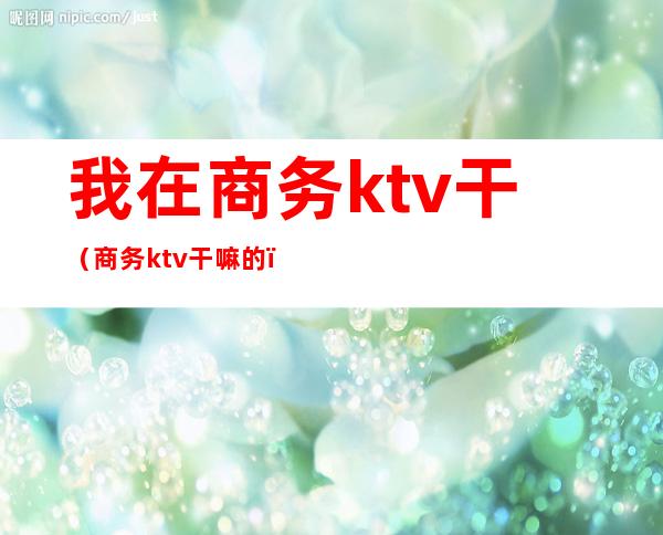 我在商务ktv干（商务ktv干嘛的）